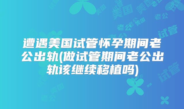 遭遇美国试管怀孕期间老公出轨(做试管期间老公出轨该继续移植吗)