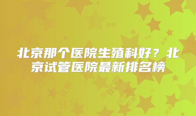 北京那个医院生殖科好？北京试管医院最新排名榜