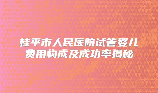桂平市人民医院试管婴儿费用构成及成功率揭秘