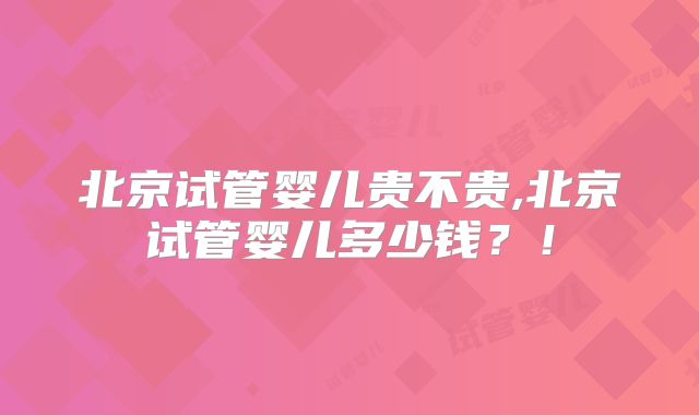 北京试管婴儿贵不贵,北京试管婴儿多少钱？！