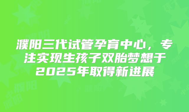 濮阳三代试管孕育中心，专注实现生孩子双胎梦想于2025年取得新进展