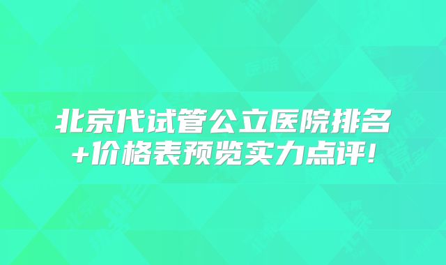 北京代试管公立医院排名+价格表预览实力点评!