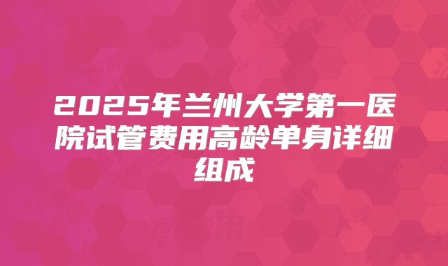 2025年兰州大学第一医院试管费用高龄单身详细组成
