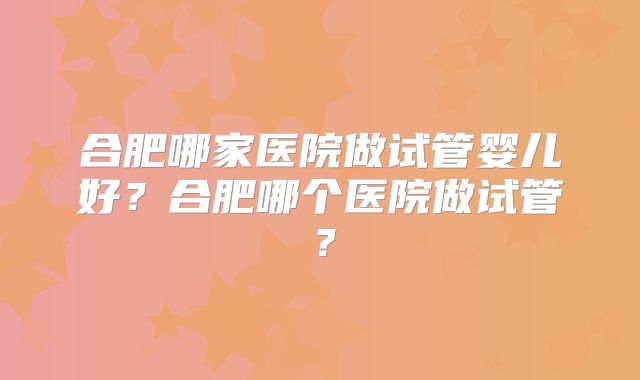 合肥哪家医院做试管婴儿好？合肥哪个医院做试管？
