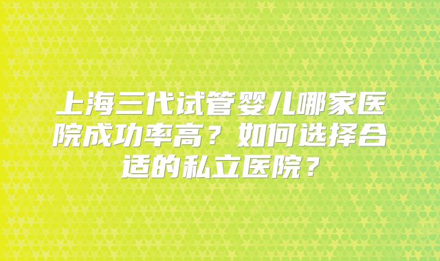 上海三代试管婴儿哪家医院成功率高？如何选择合适的私立医院？