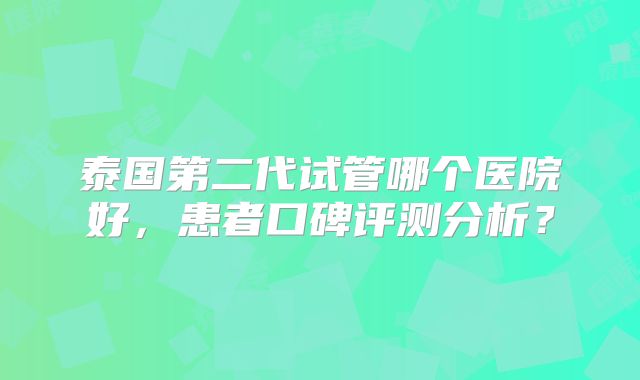 泰国第二代试管哪个医院好,患者口碑评测分析?