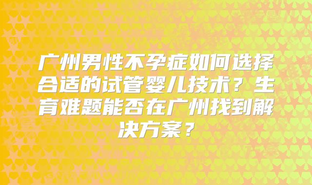 广州男性不孕症如何选择合适的试管婴儿技术?生育难题能否在广州找到解决方案?