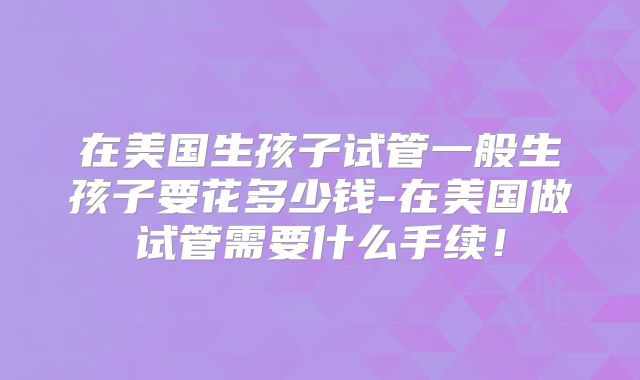 在美国生孩子试管一般生孩子要花多少钱-在美国做试管需要什么手续!
