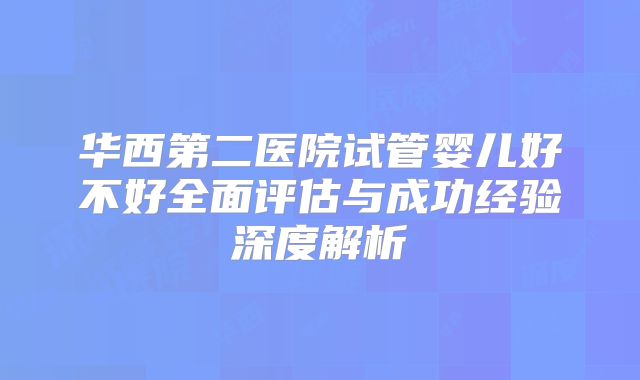华西第二医院试管婴儿好不好全面评估与成功经验深度解析