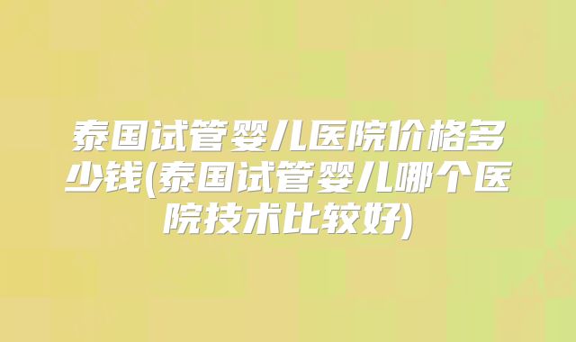 泰国试管婴儿医院价格多少钱(泰国试管婴儿哪个医院技术比较好)