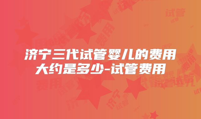 济宁三代试管婴儿的费用大约是多少-试管费用