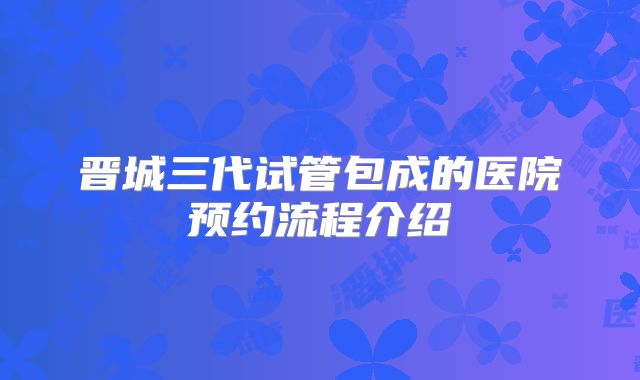 晋城三代试管包成的医院预约流程介绍
