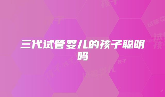 三代试管婴儿的孩子聪明吗