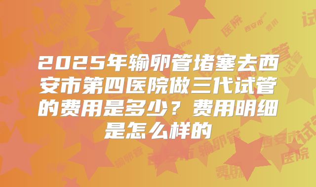 2025年输卵管堵塞去西安市第四医院做三代试管的费用是多少？费用明细是怎么样的