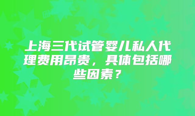 上海三代试管婴儿私人代理费用昂贵，具体包括哪些因素？