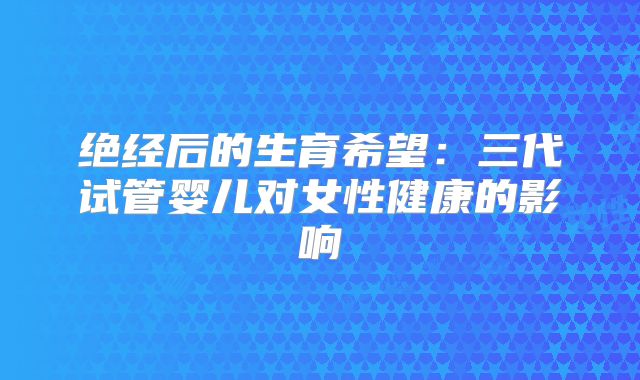 绝经后的生育希望:三代试管婴儿对女性健康的影响