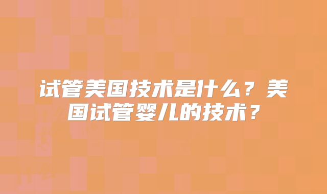 试管美国技术是什么?美国试管婴儿的技术?