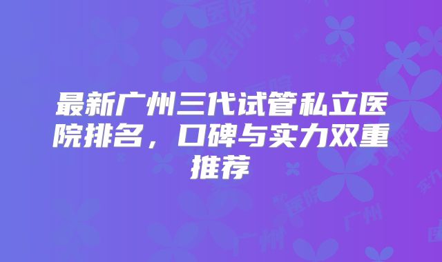 最新广州三代试管私立医院排名，口碑与实力双重推荐
