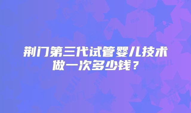 荆门第三代试管婴儿技术做一次多少钱？