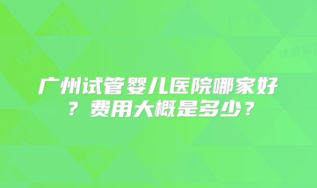 广州试管婴儿医院哪家好？费用大概是多少？