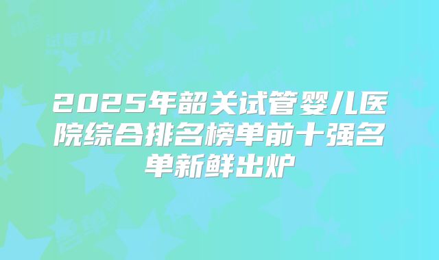 2025年韶关试管婴儿医院综合排名榜单前十强名单新鲜出炉