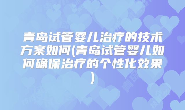 青岛试管婴儿治疗的技术方案如何(青岛试管婴儿如何确保治疗的个性化效果)