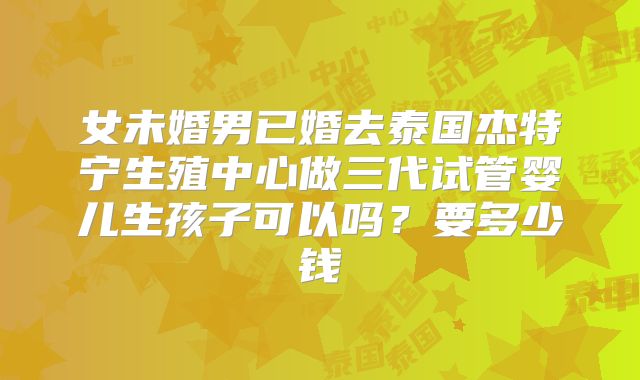 女未婚男已婚去泰国杰特宁生殖中心做三代试管婴儿生孩子可以吗？要多少钱