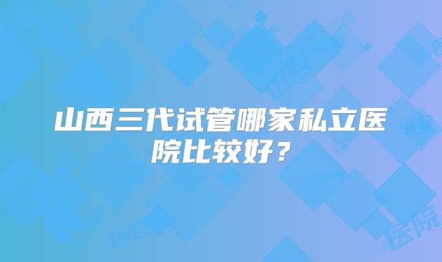 山西三代试管哪家私立医院比较好？