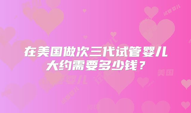 在美国做次三代试管婴儿大约需要多少钱？