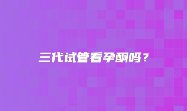 三代试管看孕酮吗？