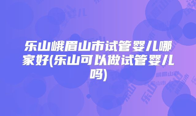 乐山峨眉山市试管婴儿哪家好(乐山可以做试管婴儿吗)