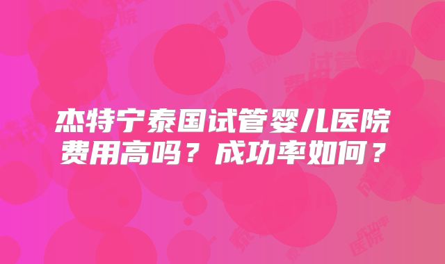 杰特宁泰国试管婴儿医院费用高吗？成功率如何？