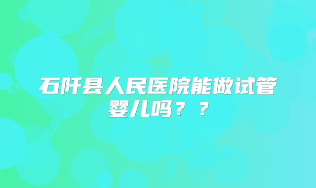 石阡县人民医院能做试管婴儿吗??