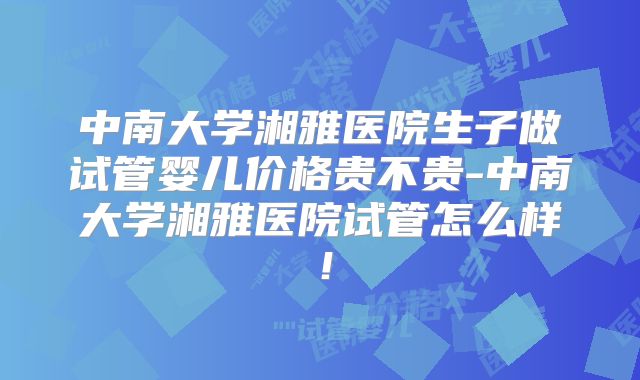 中南大学湘雅医院生子做试管婴儿价格贵不贵-中南大学湘雅医院试管怎么样！