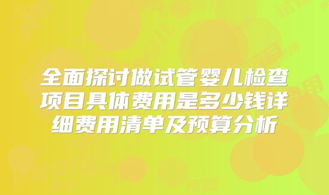 全面探讨做试管婴儿检查项目具体费用是多少钱详细费用清单及预算分析