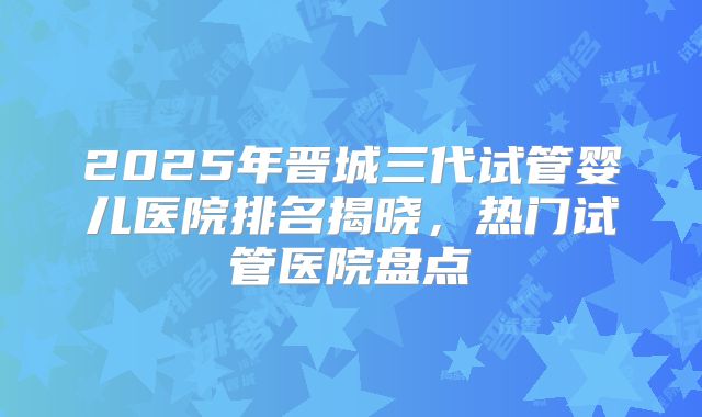 2025年晋城三代试管婴儿医院排名揭晓，热门试管医院盘点