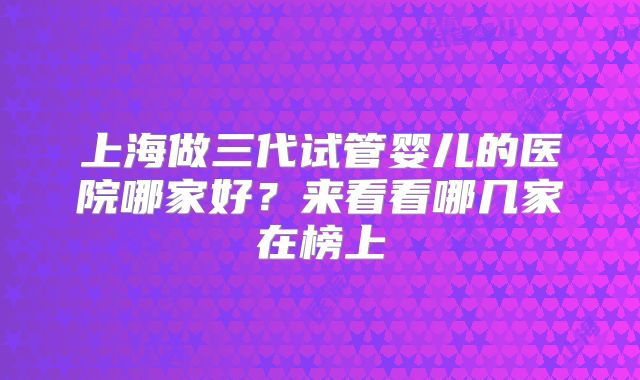 上海做三代试管婴儿的医院哪家好？来看看哪几家在榜上