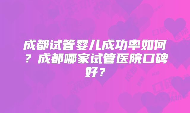 成都试管婴儿成功率如何?成都哪家试管医院口碑好?