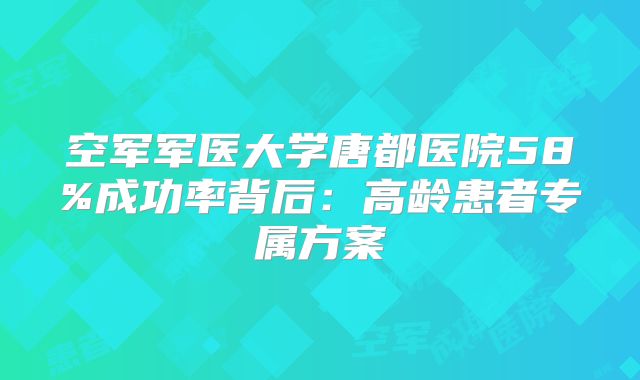 空军军医大学唐都医院58%成功率背后：高龄患者专属方案