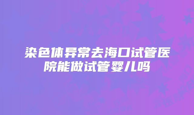 染色体异常去海口试管医院能做试管婴儿吗