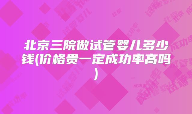 北京三院做试管婴儿多少钱(价格贵一定成功率高吗)