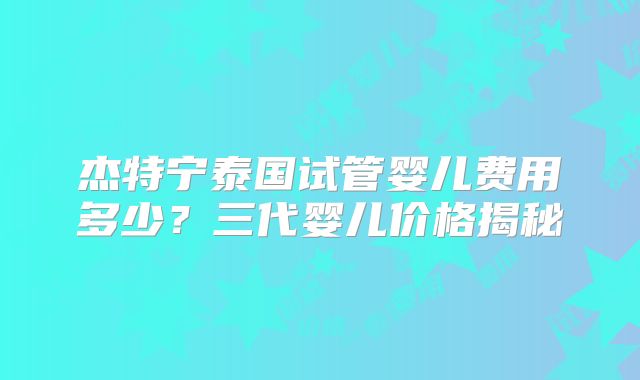 杰特宁泰国试管婴儿费用多少？三代婴儿价格揭秘