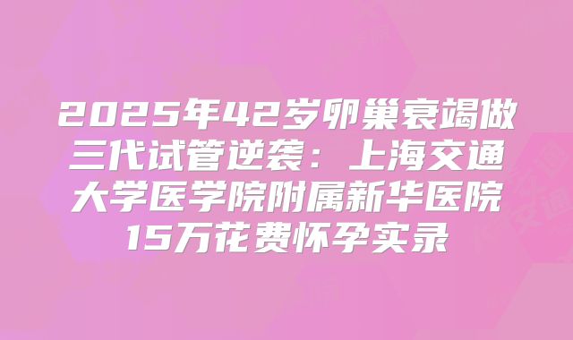 2025年42岁卵巢衰竭做三代试管逆袭:上海交通大学医学院附属新华医院15万花费怀孕实录