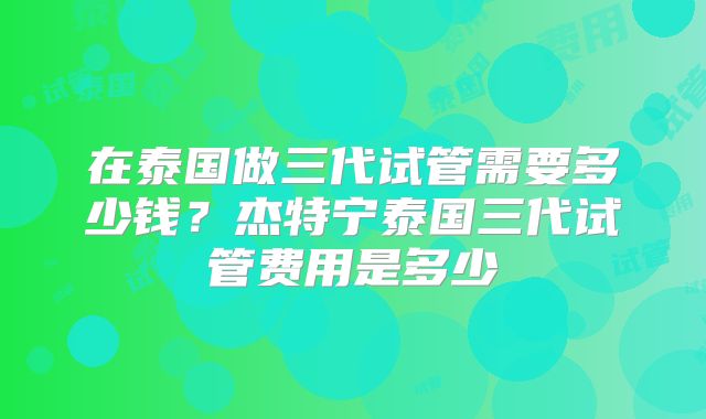 在泰国做三代试管需要多少钱？杰特宁泰国三代试管费用是多少