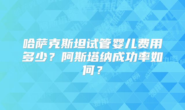 哈萨克斯坦试管婴儿费用多少？阿斯塔纳成功率如何？