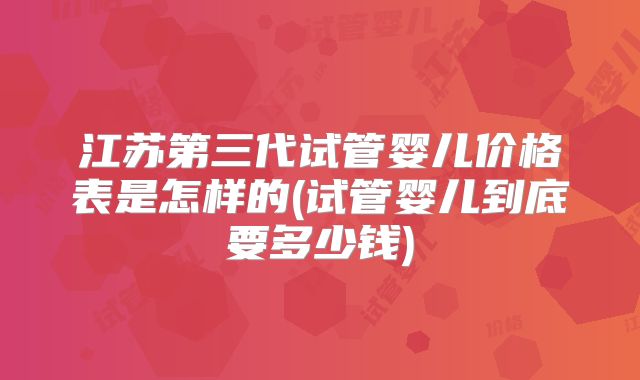 江苏第三代试管婴儿价格表是怎样的(试管婴儿到底要多少钱)