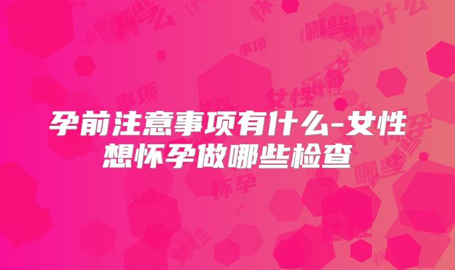 孕前注意事项有什么-女性想怀孕做哪些检查