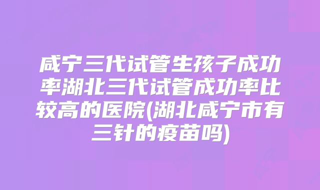 咸宁三代试管生孩子成功率湖北三代试管成功率比较高的医院(湖北咸宁市有三针的疫苗吗)