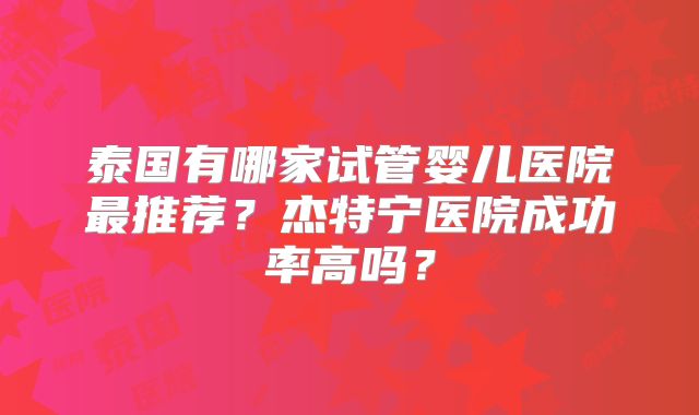 泰国有哪家试管婴儿医院最推荐？杰特宁医院成功率高吗？