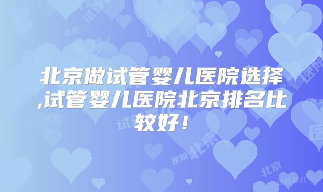 北京做试管婴儿医院选择,试管婴儿医院北京排名比较好！
